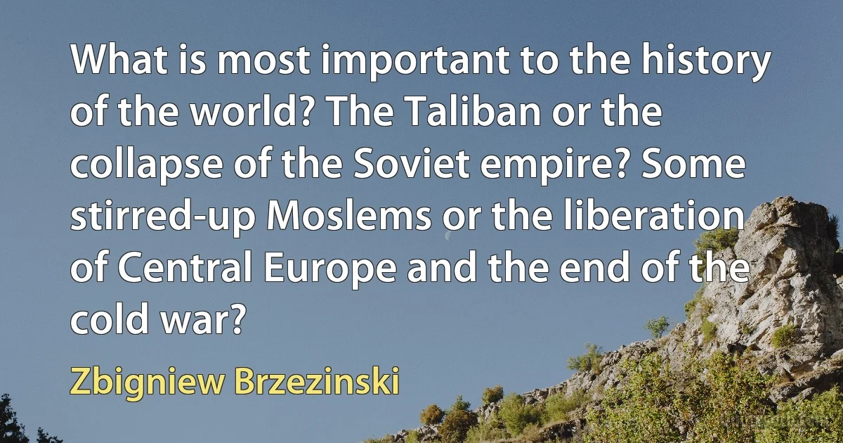 What is most important to the history of the world? The Taliban or the collapse of the Soviet empire? Some stirred-up Moslems or the liberation of Central Europe and the end of the cold war? (Zbigniew Brzezinski)