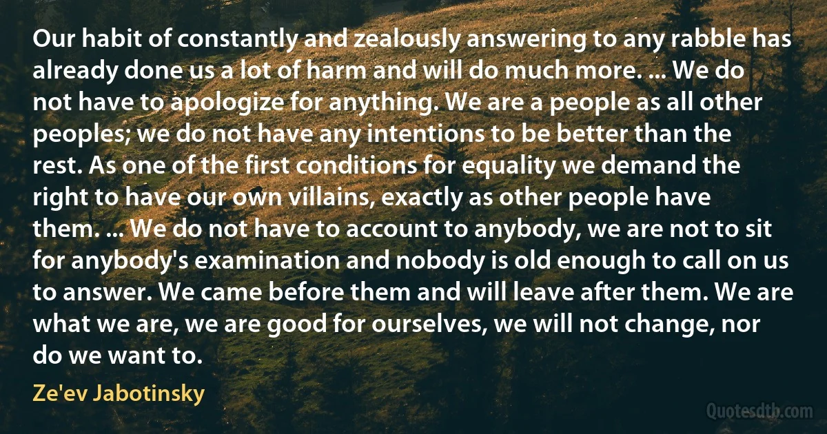 Our habit of constantly and zealously answering to any rabble has already done us a lot of harm and will do much more. ... We do not have to apologize for anything. We are a people as all other peoples; we do not have any intentions to be better than the rest. As one of the first conditions for equality we demand the right to have our own villains, exactly as other people have them. ... We do not have to account to anybody, we are not to sit for anybody's examination and nobody is old enough to call on us to answer. We came before them and will leave after them. We are what we are, we are good for ourselves, we will not change, nor do we want to. (Ze'ev Jabotinsky)