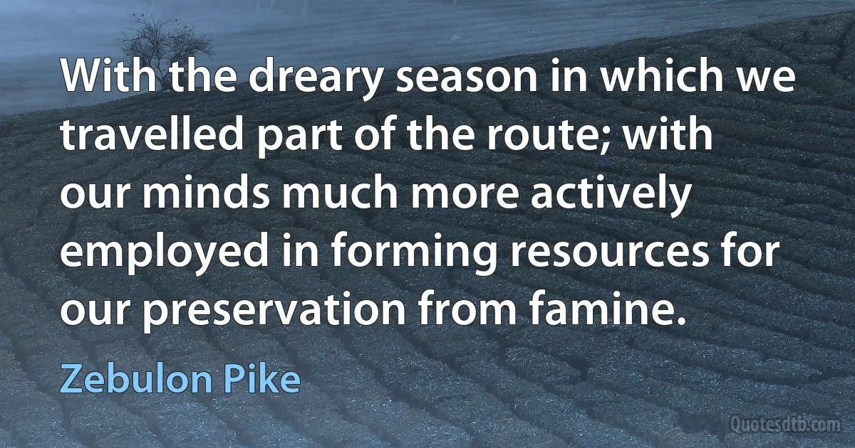 With the dreary season in which we travelled part of the route; with our minds much more actively employed in forming resources for our preservation from famine. (Zebulon Pike)