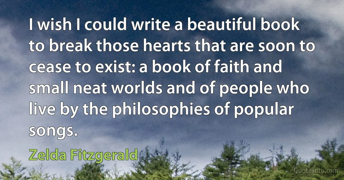 I wish I could write a beautiful book to break those hearts that are soon to cease to exist: a book of faith and small neat worlds and of people who live by the philosophies of popular songs. (Zelda Fitzgerald)