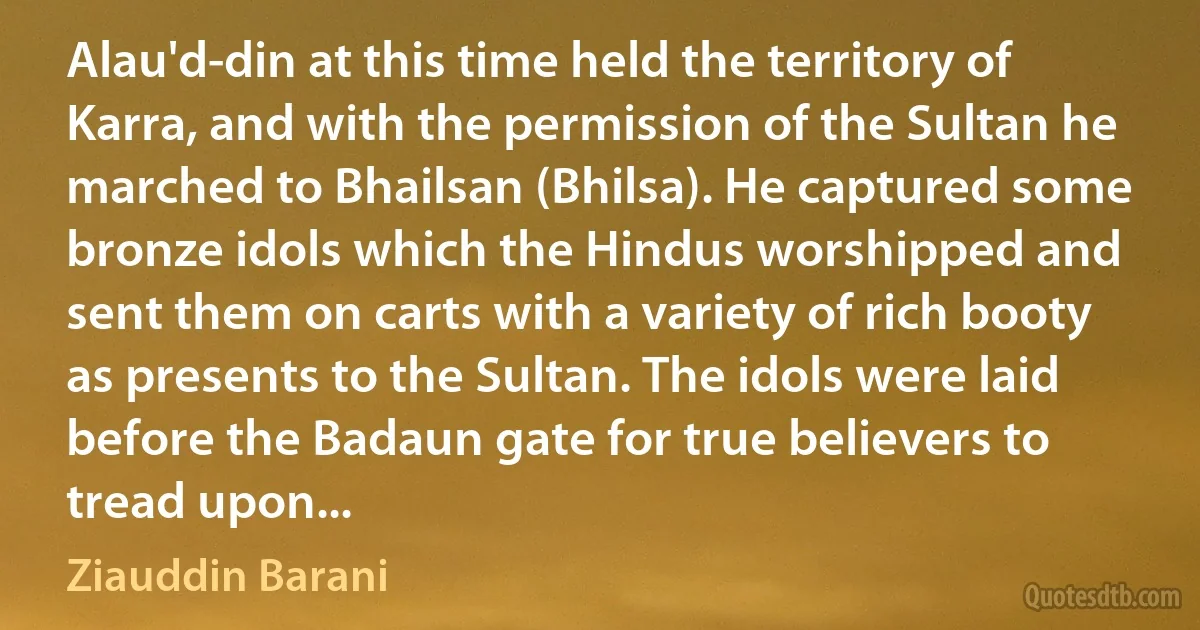 Alau'd-din at this time held the territory of Karra, and with the permission of the Sultan he marched to Bhailsan (Bhilsa). He captured some bronze idols which the Hindus worshipped and sent them on carts with a variety of rich booty as presents to the Sultan. The idols were laid before the Badaun gate for true believers to tread upon... (Ziauddin Barani)