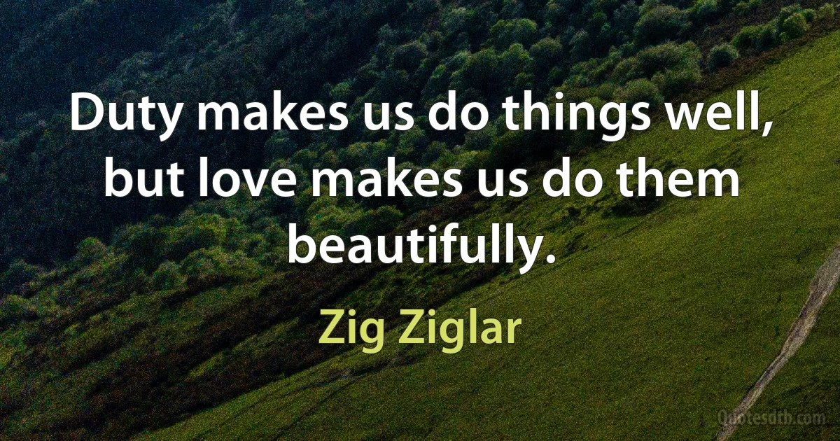 Duty makes us do things well, but love makes us do them beautifully. (Zig Ziglar)