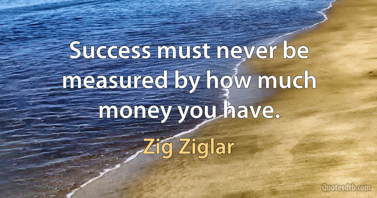 Success must never be measured by how much money you have. (Zig Ziglar)