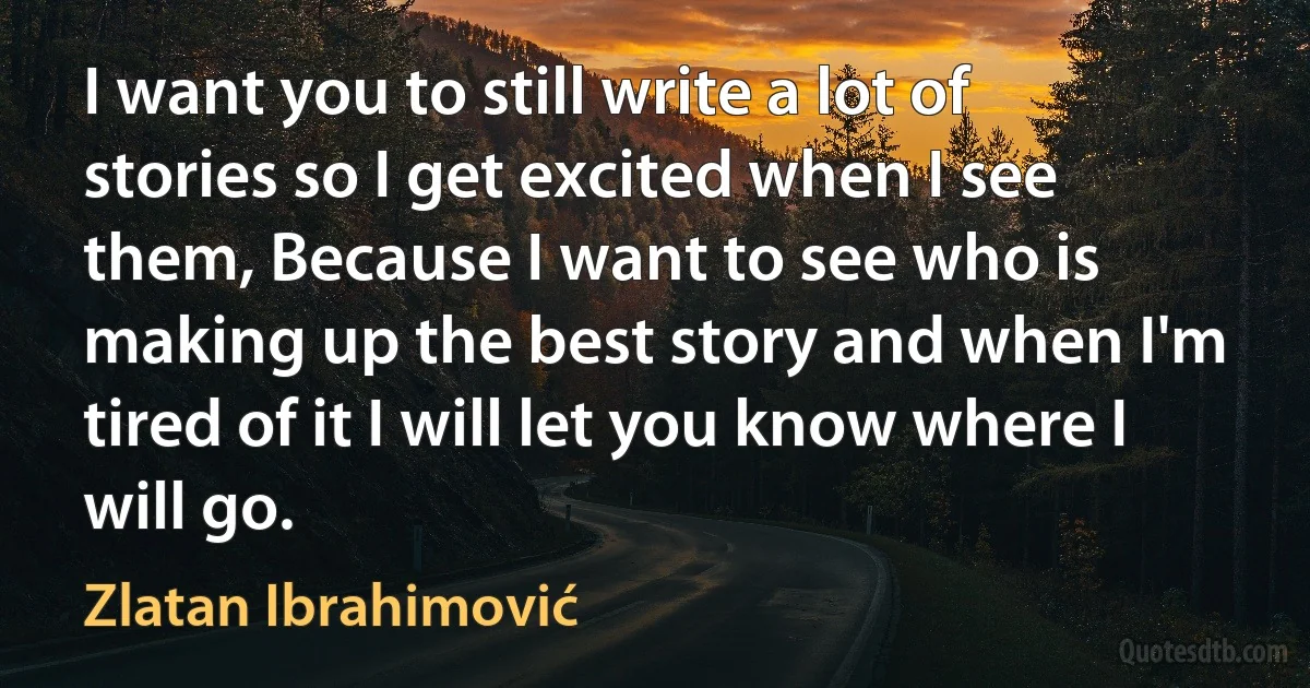 I want you to still write a lot of stories so I get excited when I see them, Because I want to see who is making up the best story and when I'm tired of it I will let you know where I will go. (Zlatan Ibrahimović)