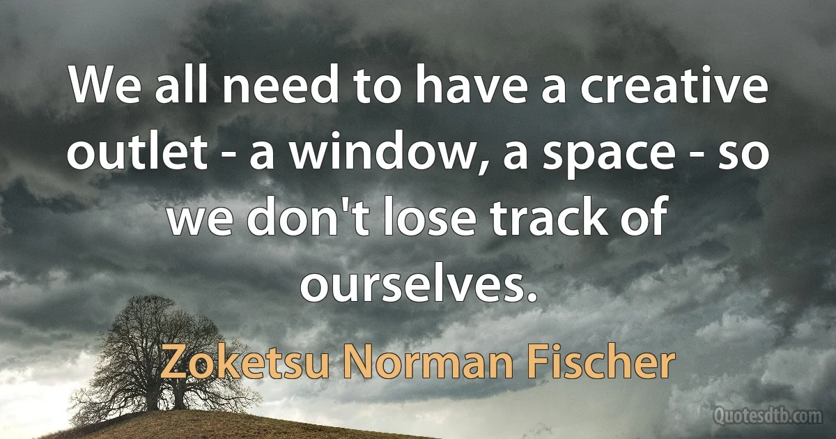 We all need to have a creative outlet - a window, a space - so we don't lose track of ourselves. (Zoketsu Norman Fischer)