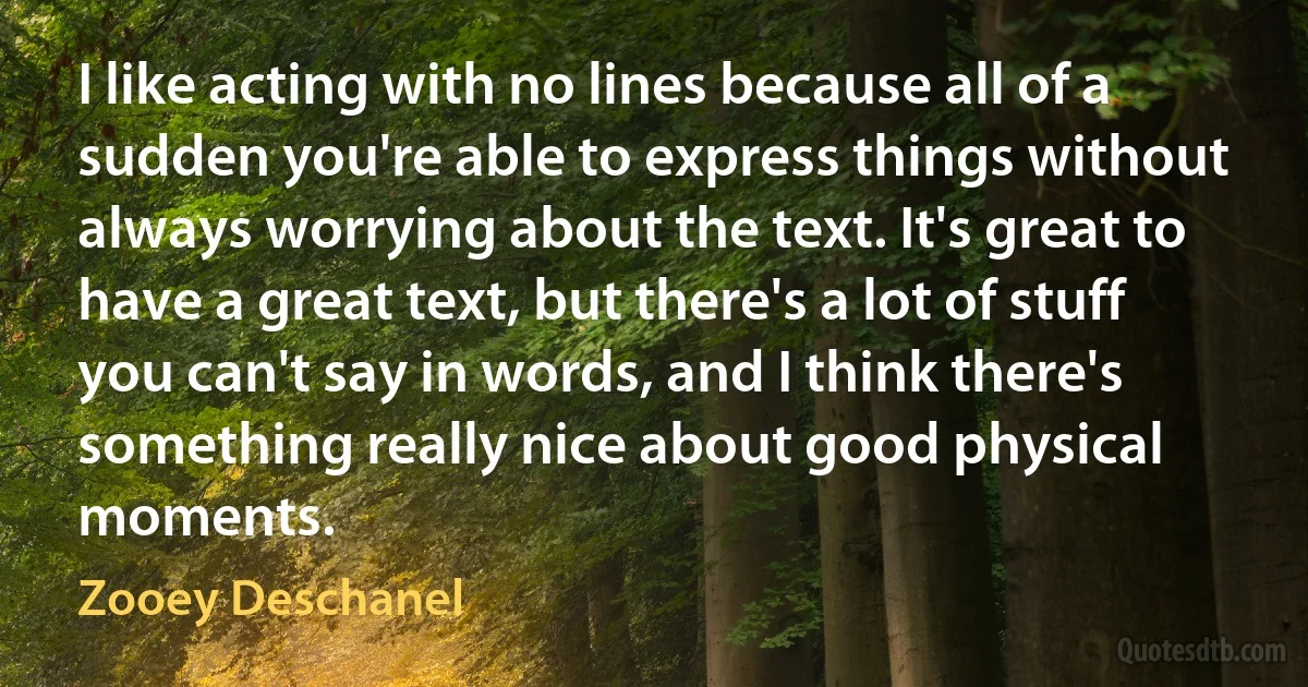 I like acting with no lines because all of a sudden you're able to express things without always worrying about the text. It's great to have a great text, but there's a lot of stuff you can't say in words, and I think there's something really nice about good physical moments. (Zooey Deschanel)