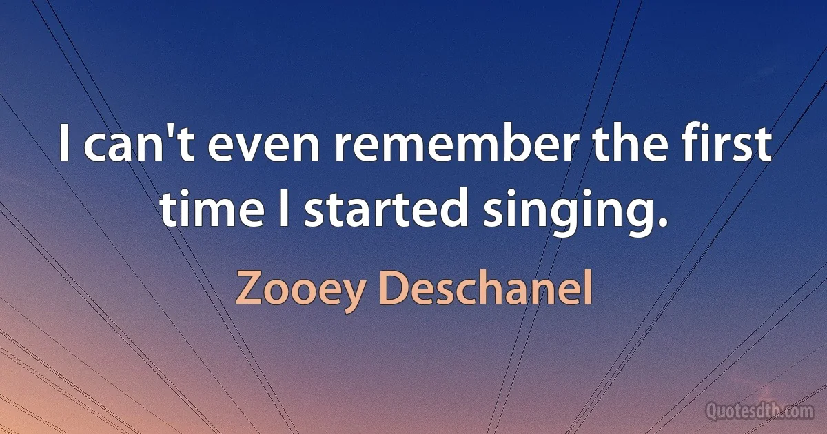 I can't even remember the first time I started singing. (Zooey Deschanel)