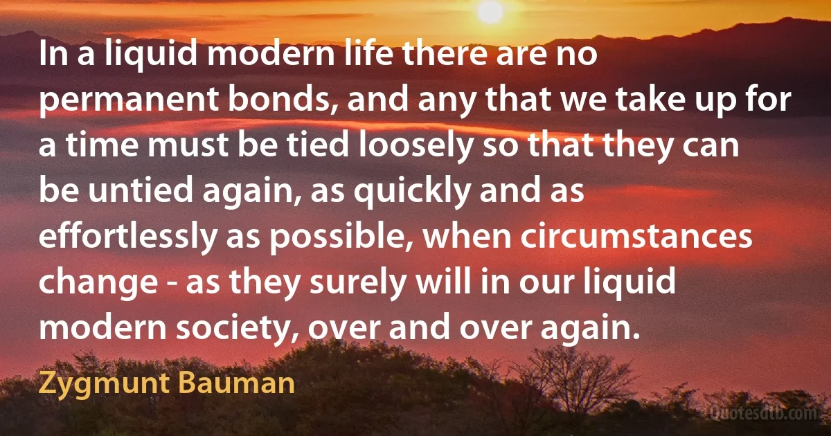 In a liquid modern life there are no permanent bonds, and any that we take up for a time must be tied loosely so that they can be untied again, as quickly and as effortlessly as possible, when circumstances change - as they surely will in our liquid modern society, over and over again. (Zygmunt Bauman)