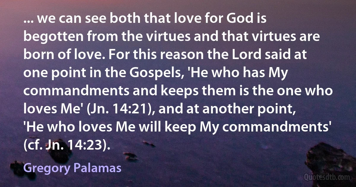 ... we can see both that love for God is begotten from the virtues and that virtues are born of love. For this reason the Lord said at one point in the Gospels, 'He who has My commandments and keeps them is the one who loves Me' (Jn. 14:21), and at another point, 'He who loves Me will keep My commandments' (cf. Jn. 14:23). (Gregory Palamas)