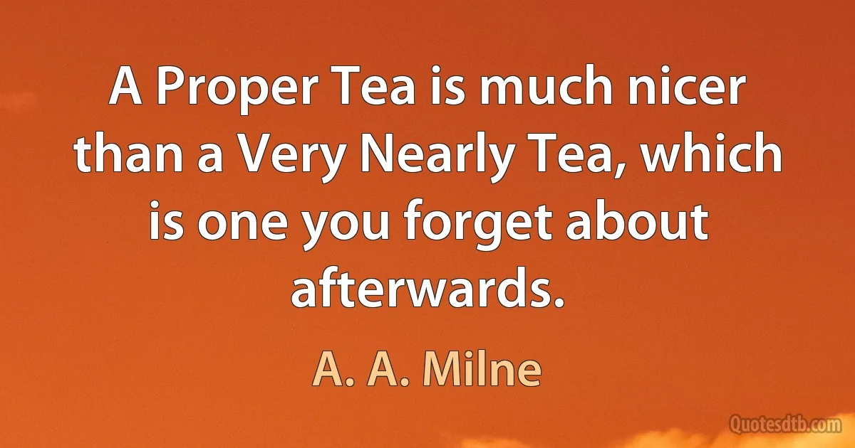 A Proper Tea is much nicer than a Very Nearly Tea, which is one you forget about afterwards. (A. A. Milne)