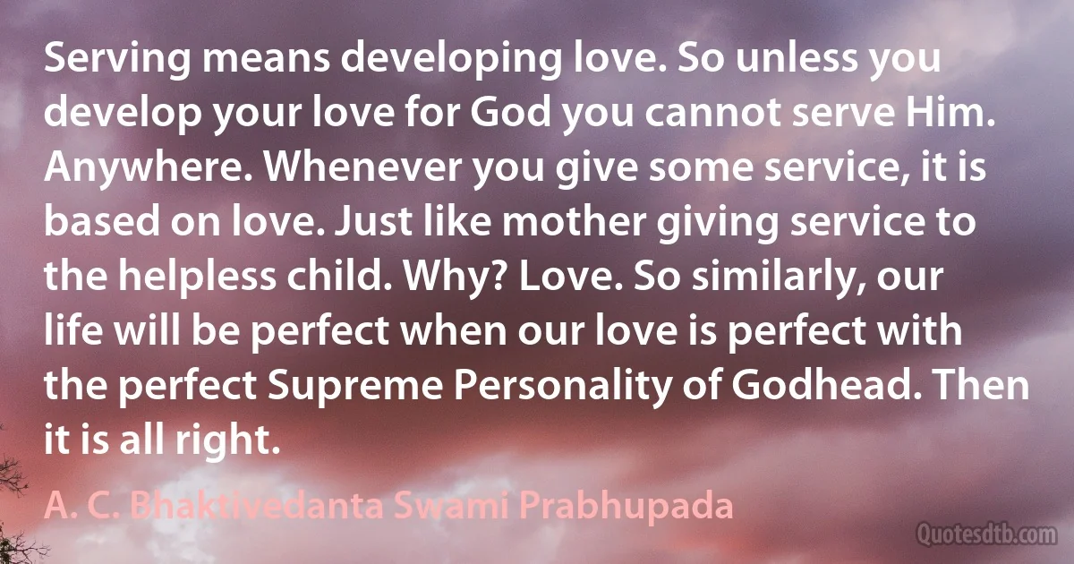 Serving means developing love. So unless you develop your love for God you cannot serve Him. Anywhere. Whenever you give some service, it is based on love. Just like mother giving service to the helpless child. Why? Love. So similarly, our life will be perfect when our love is perfect with the perfect Supreme Personality of Godhead. Then it is all right. (A. C. Bhaktivedanta Swami Prabhupada)