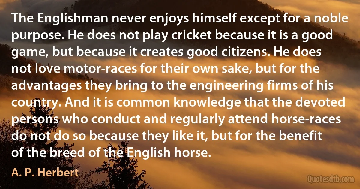 The Englishman never enjoys himself except for a noble purpose. He does not play cricket because it is a good game, but because it creates good citizens. He does not love motor-races for their own sake, but for the advantages they bring to the engineering firms of his country. And it is common knowledge that the devoted persons who conduct and regularly attend horse-races do not do so because they like it, but for the benefit of the breed of the English horse. (A. P. Herbert)