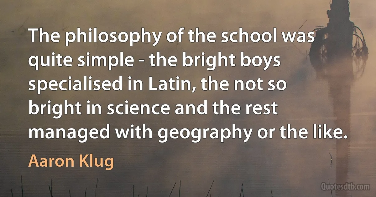 The philosophy of the school was quite simple - the bright boys specialised in Latin, the not so bright in science and the rest managed with geography or the like. (Aaron Klug)