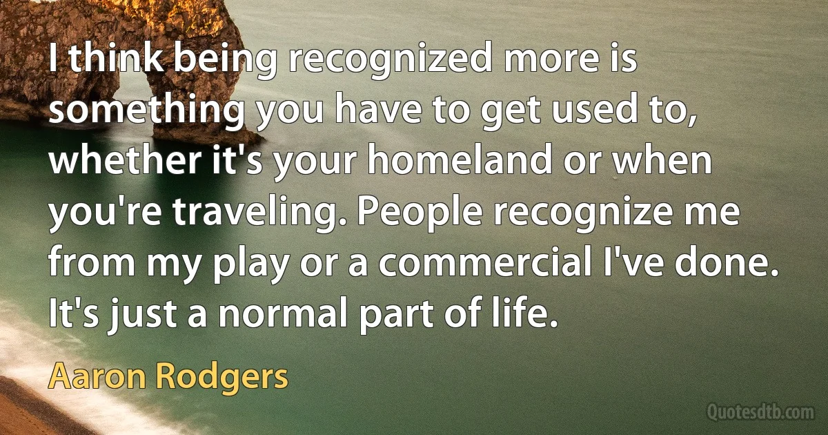 I think being recognized more is something you have to get used to, whether it's your homeland or when you're traveling. People recognize me from my play or a commercial I've done. It's just a normal part of life. (Aaron Rodgers)