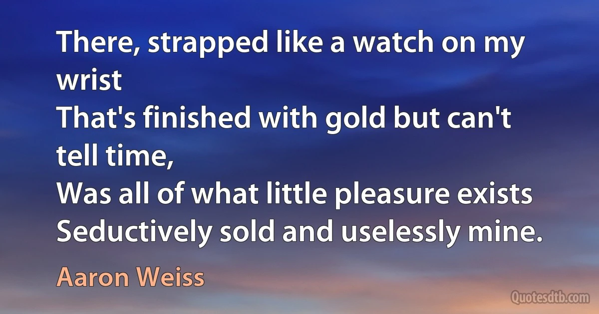 There, strapped like a watch on my wrist
That's finished with gold but can't tell time,
Was all of what little pleasure exists
Seductively sold and uselessly mine. (Aaron Weiss)