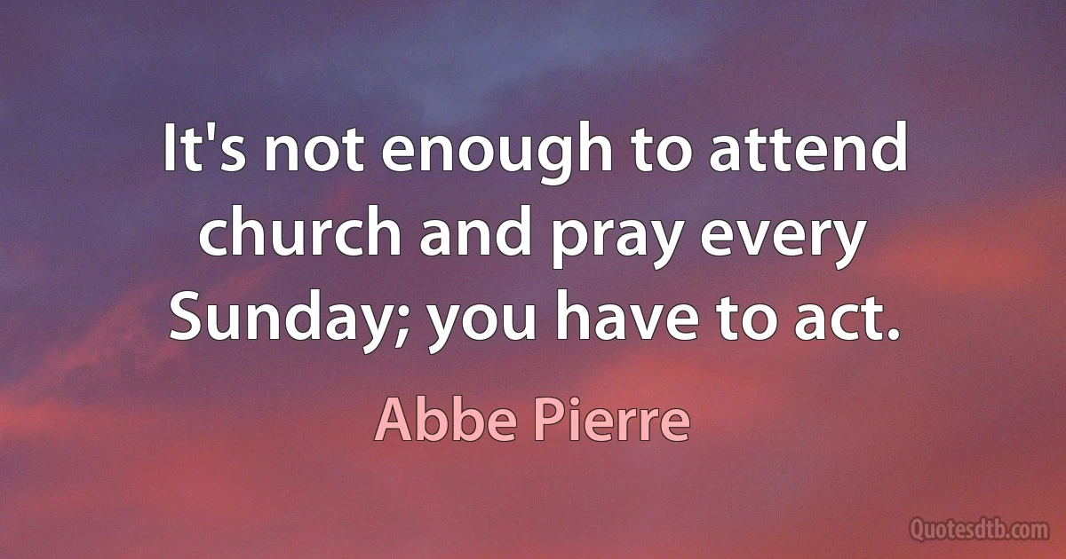 It's not enough to attend church and pray every Sunday; you have to act. (Abbe Pierre)