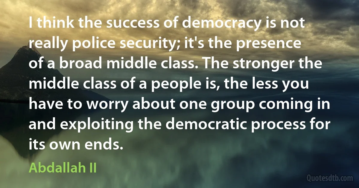 I think the success of democracy is not really police security; it's the presence of a broad middle class. The stronger the middle class of a people is, the less you have to worry about one group coming in and exploiting the democratic process for its own ends. (Abdallah II)