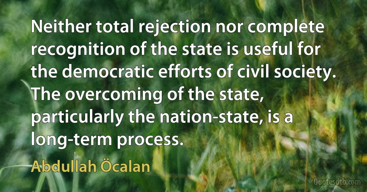 Neither total rejection nor complete recognition of the state is useful for the democratic efforts of civil society. The overcoming of the state, particularly the nation-state, is a long-term process. (Abdullah Öcalan)