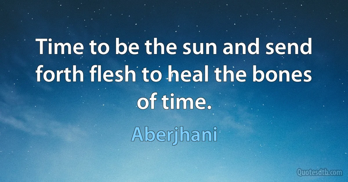 Time to be the sun and send forth flesh to heal the bones of time. (Aberjhani)