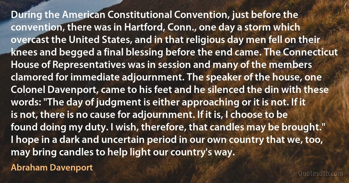 During the American Constitutional Convention, just before the convention, there was in Hartford, Conn., one day a storm which overcast the United States, and in that religious day men fell on their knees and begged a final blessing before the end came. The Connecticut House of Representatives was in session and many of the members clamored for immediate adjournment. The speaker of the house, one Colonel Davenport, came to his feet and he silenced the din with these words: "The day of judgment is either approaching or it is not. If it is not, there is no cause for adjournment. If it is, I choose to be found doing my duty. I wish, therefore, that candles may be brought."
I hope in a dark and uncertain period in our own country that we, too, may bring candles to help light our country's way. (Abraham Davenport)