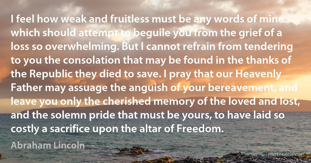 I feel how weak and fruitless must be any words of mine which should attempt to beguile you from the grief of a loss so overwhelming. But I cannot refrain from tendering to you the consolation that may be found in the thanks of the Republic they died to save. I pray that our Heavenly Father may assuage the anguish of your bereavement, and leave you only the cherished memory of the loved and lost, and the solemn pride that must be yours, to have laid so costly a sacrifice upon the altar of Freedom. (Abraham Lincoln)