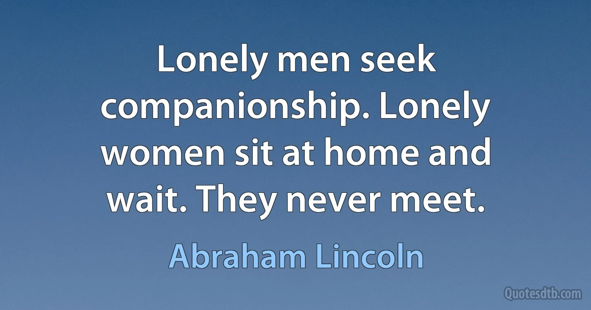 Lonely men seek companionship. Lonely women sit at home and wait. They never meet. (Abraham Lincoln)