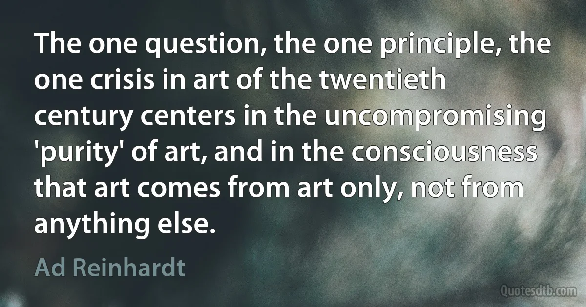 The one question, the one principle, the one crisis in art of the twentieth century centers in the uncompromising 'purity' of art, and in the consciousness that art comes from art only, not from anything else. (Ad Reinhardt)