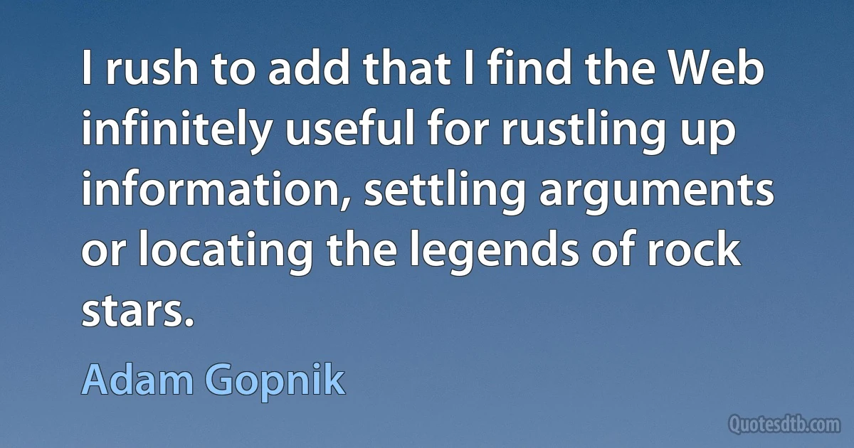 I rush to add that I find the Web infinitely useful for rustling up information, settling arguments or locating the legends of rock stars. (Adam Gopnik)