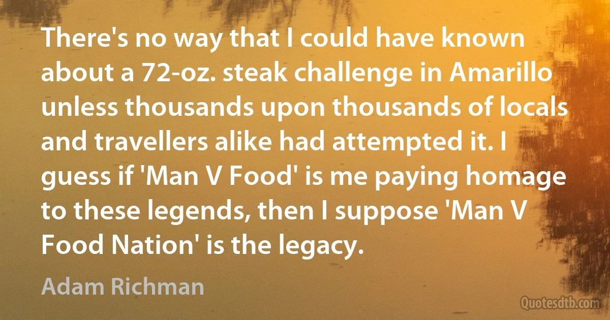 There's no way that I could have known about a 72-oz. steak challenge in Amarillo unless thousands upon thousands of locals and travellers alike had attempted it. I guess if 'Man V Food' is me paying homage to these legends, then I suppose 'Man V Food Nation' is the legacy. (Adam Richman)