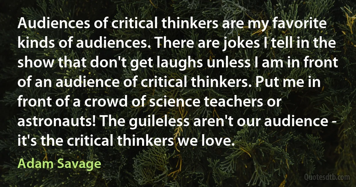 Audiences of critical thinkers are my favorite kinds of audiences. There are jokes I tell in the show that don't get laughs unless I am in front of an audience of critical thinkers. Put me in front of a crowd of science teachers or astronauts! The guileless aren't our audience - it's the critical thinkers we love. (Adam Savage)