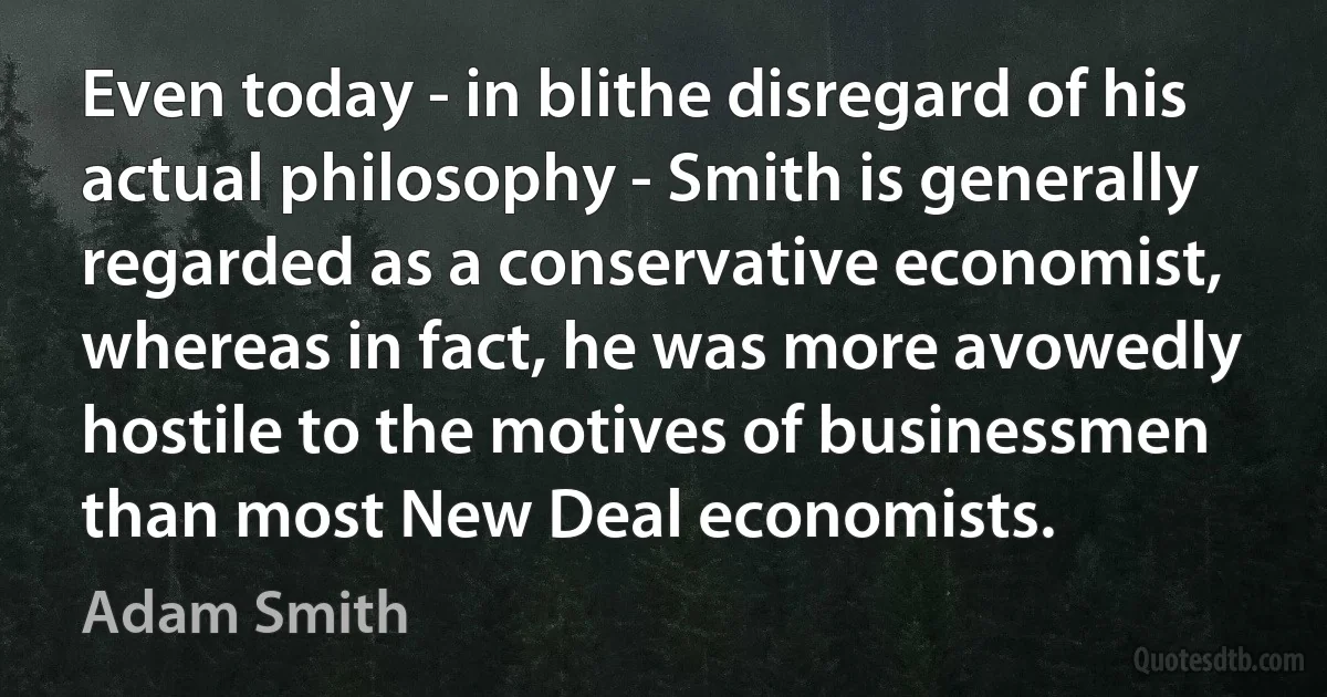 Even today - in blithe disregard of his actual philosophy - Smith is generally regarded as a conservative economist, whereas in fact, he was more avowedly hostile to the motives of businessmen than most New Deal economists. (Adam Smith)