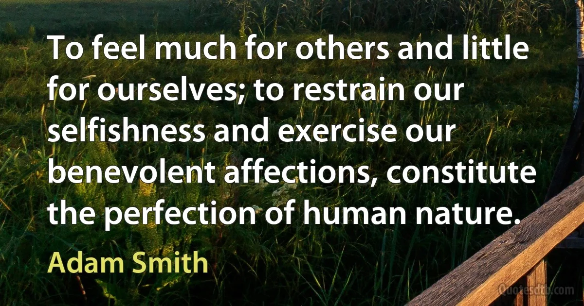 To feel much for others and little for ourselves; to restrain our selfishness and exercise our benevolent affections, constitute the perfection of human nature. (Adam Smith)