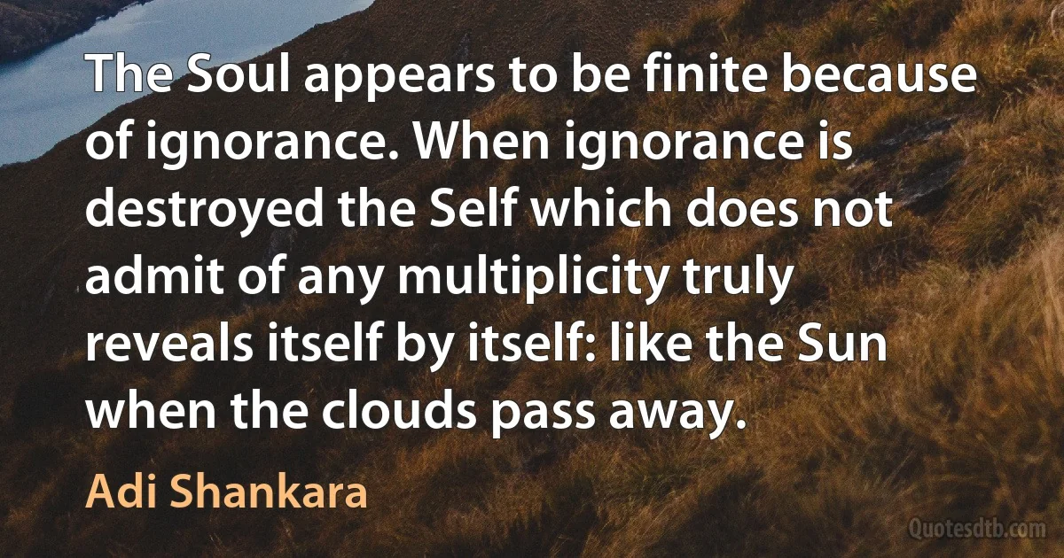 The Soul appears to be finite because of ignorance. When ignorance is destroyed the Self which does not admit of any multiplicity truly reveals itself by itself: like the Sun when the clouds pass away. (Adi Shankara)