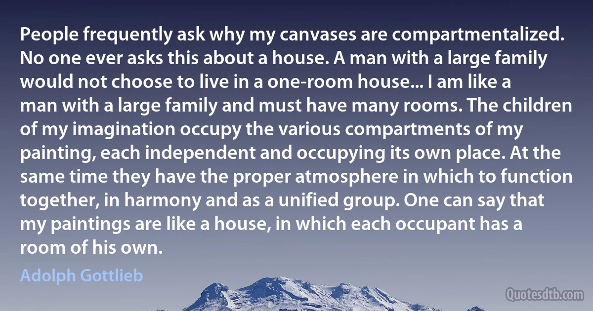 People frequently ask why my canvases are compartmentalized. No one ever asks this about a house. A man with a large family would not choose to live in a one-room house... I am like a man with a large family and must have many rooms. The children of my imagination occupy the various compartments of my painting, each independent and occupying its own place. At the same time they have the proper atmosphere in which to function together, in harmony and as a unified group. One can say that my paintings are like a house, in which each occupant has a room of his own. (Adolph Gottlieb)