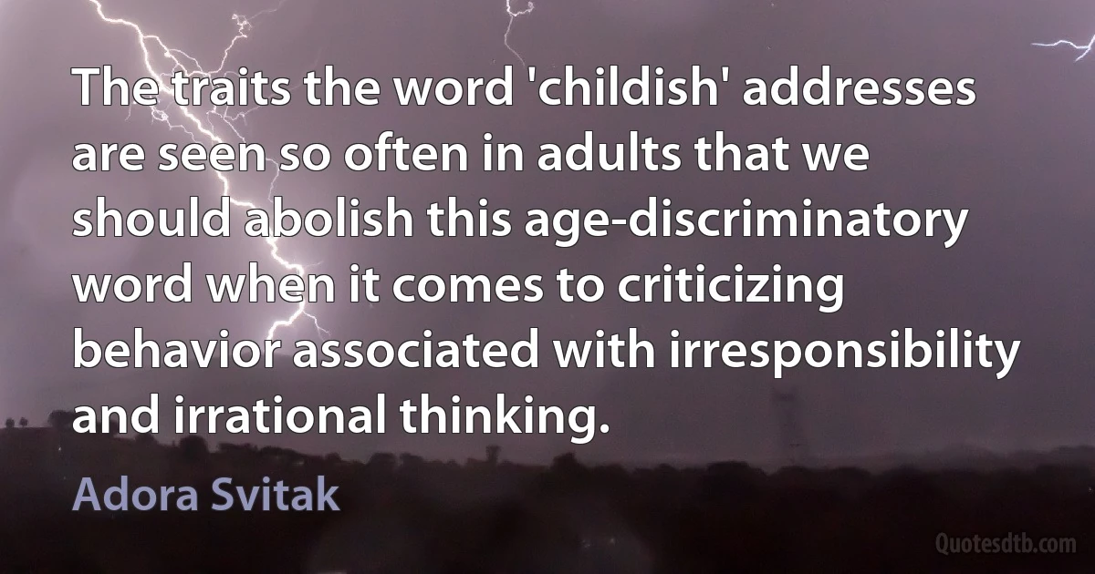 The traits the word 'childish' addresses are seen so often in adults that we should abolish this age-discriminatory word when it comes to criticizing behavior associated with irresponsibility and irrational thinking. (Adora Svitak)