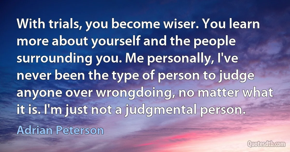 With trials, you become wiser. You learn more about yourself and the people surrounding you. Me personally, I've never been the type of person to judge anyone over wrongdoing, no matter what it is. I'm just not a judgmental person. (Adrian Peterson)