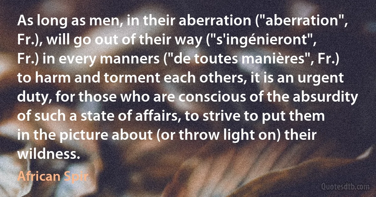 As long as men, in their aberration ("aberration", Fr.), will go out of their way ("s'ingénieront", Fr.) in every manners ("de toutes manières", Fr.) to harm and torment each others, it is an urgent duty, for those who are conscious of the absurdity of such a state of affairs, to strive to put them in the picture about (or throw light on) their wildness. (African Spir)