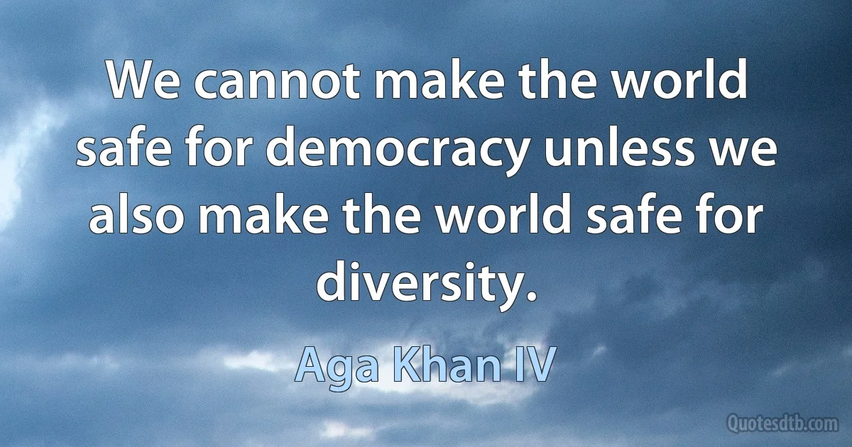 We cannot make the world safe for democracy unless we also make the world safe for diversity. (Aga Khan IV)