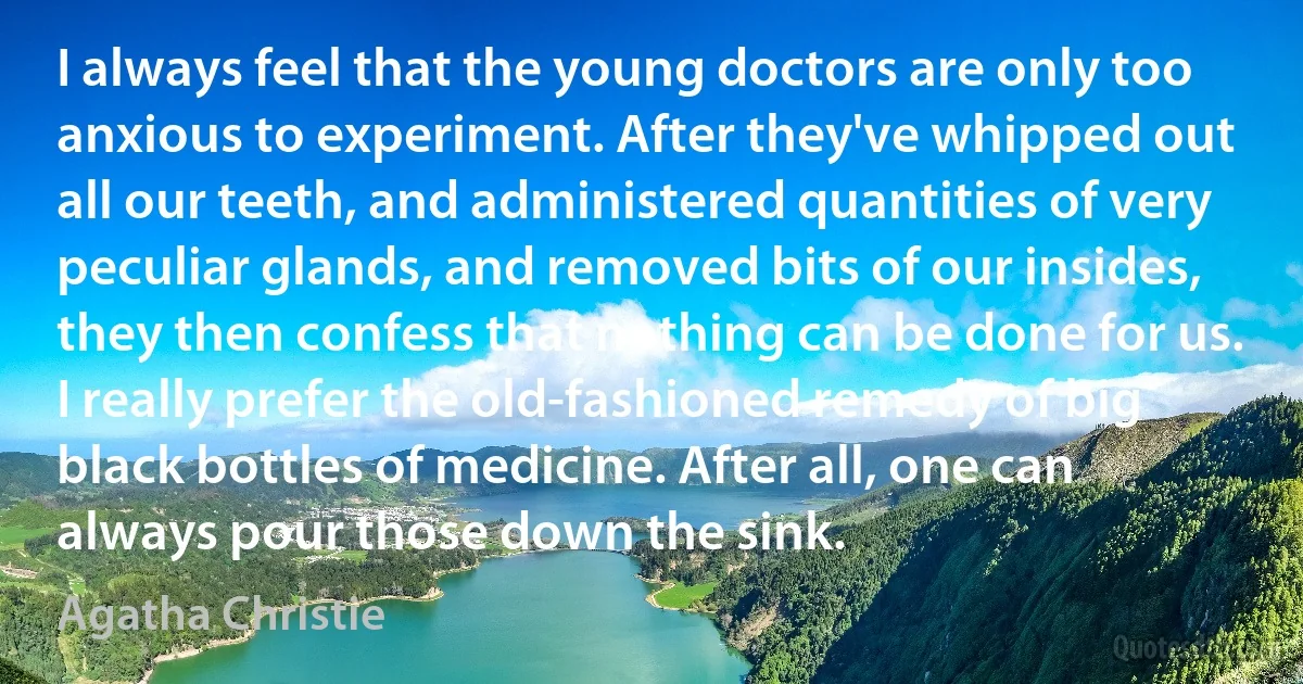 I always feel that the young doctors are only too anxious to experiment. After they've whipped out all our teeth, and administered quantities of very peculiar glands, and removed bits of our insides, they then confess that nothing can be done for us. I really prefer the old-fashioned remedy of big black bottles of medicine. After all, one can always pour those down the sink. (Agatha Christie)