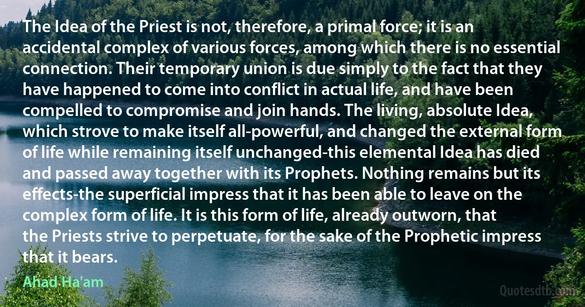 The Idea of the Priest is not, therefore, a primal force; it is an accidental complex of various forces, among which there is no essential connection. Their temporary union is due simply to the fact that they have happened to come into conflict in actual life, and have been compelled to compromise and join hands. The living, absolute Idea, which strove to make itself all-powerful, and changed the external form of life while remaining itself unchanged-this elemental Idea has died and passed away together with its Prophets. Nothing remains but its effects-the superficial impress that it has been able to leave on the complex form of life. It is this form of life, already outworn, that the Priests strive to perpetuate, for the sake of the Prophetic impress that it bears. (Ahad Ha'am)