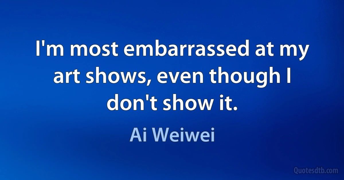 I'm most embarrassed at my art shows, even though I don't show it. (Ai Weiwei)