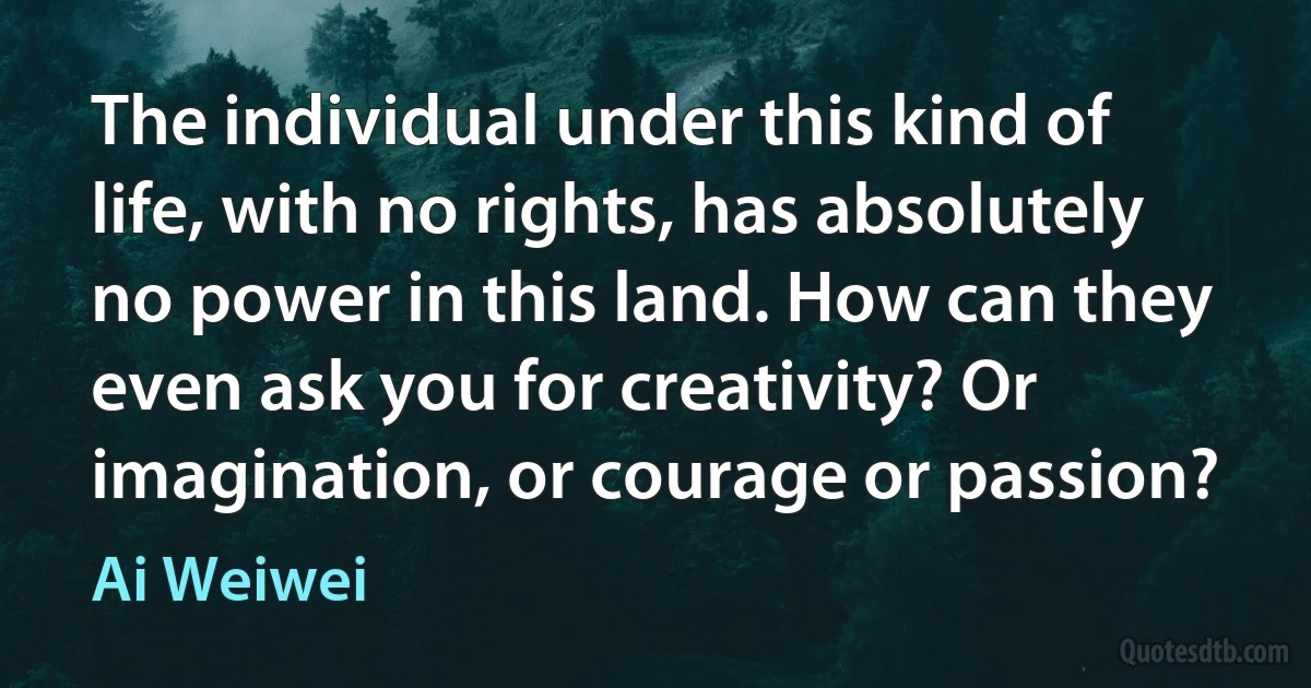 The individual under this kind of life, with no rights, has absolutely no power in this land. How can they even ask you for creativity? Or imagination, or courage or passion? (Ai Weiwei)