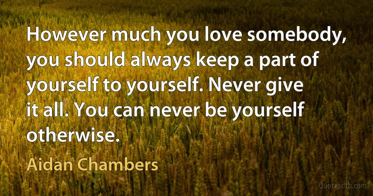 However much you love somebody, you should always keep a part of yourself to yourself. Never give it all. You can never be yourself otherwise. (Aidan Chambers)