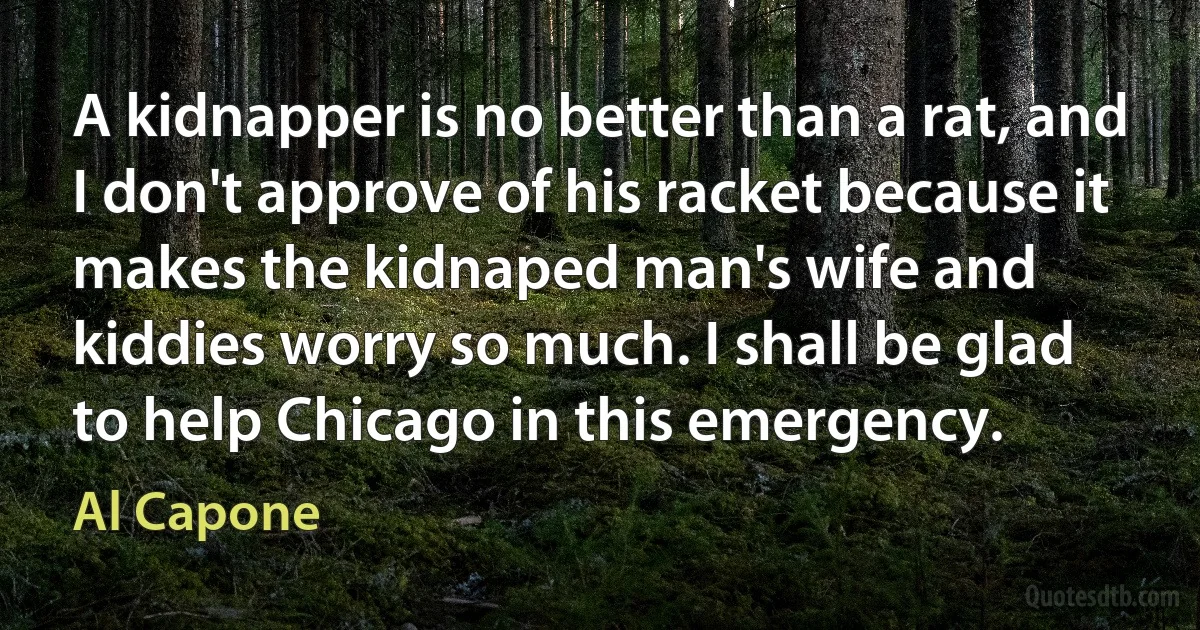 A kidnapper is no better than a rat, and I don't approve of his racket because it makes the kidnaped man's wife and kiddies worry so much. I shall be glad to help Chicago in this emergency. (Al Capone)