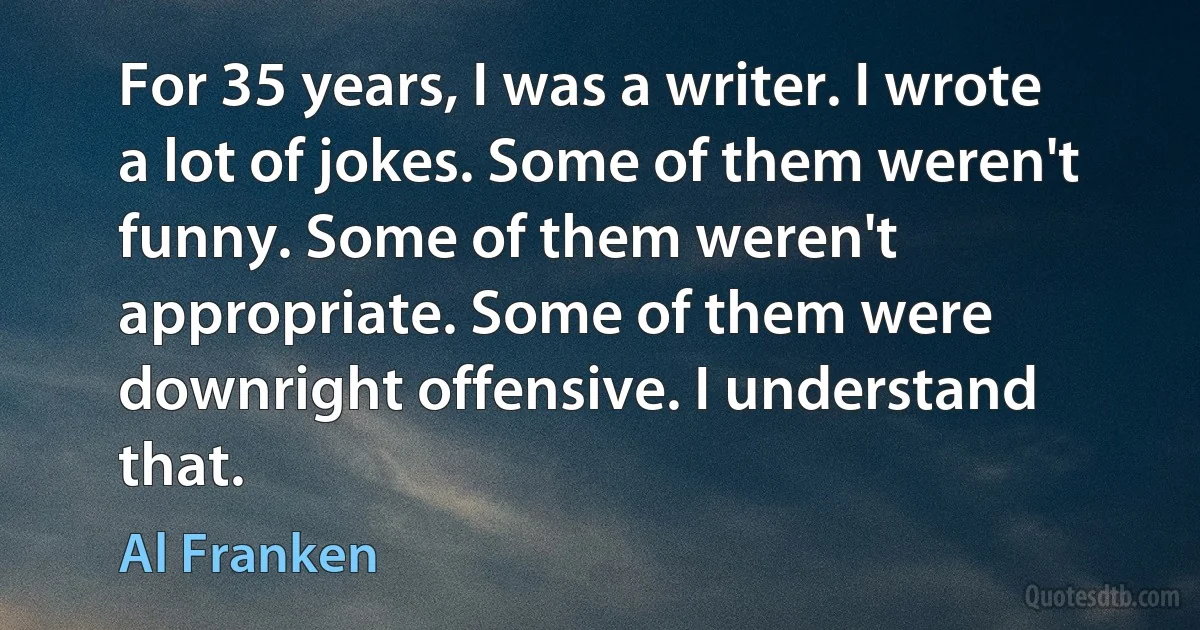 For 35 years, I was a writer. I wrote a lot of jokes. Some of them weren't funny. Some of them weren't appropriate. Some of them were downright offensive. I understand that. (Al Franken)