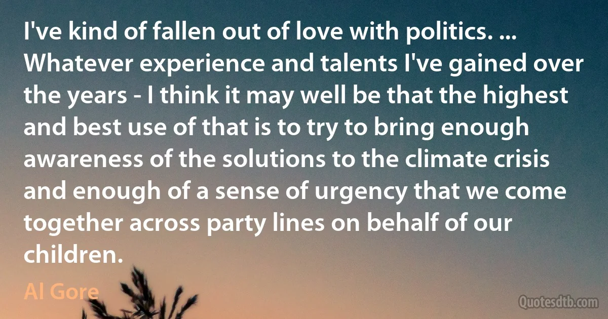 I've kind of fallen out of love with politics. ... Whatever experience and talents I've gained over the years - I think it may well be that the highest and best use of that is to try to bring enough awareness of the solutions to the climate crisis and enough of a sense of urgency that we come together across party lines on behalf of our children. (Al Gore)