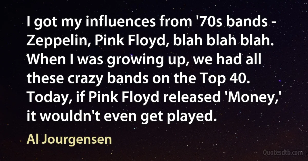 I got my influences from '70s bands - Zeppelin, Pink Floyd, blah blah blah. When I was growing up, we had all these crazy bands on the Top 40. Today, if Pink Floyd released 'Money,' it wouldn't even get played. (Al Jourgensen)