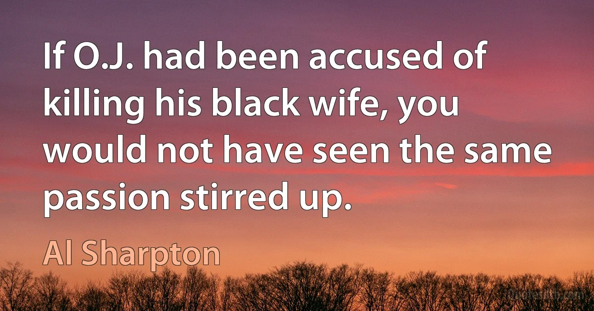 If O.J. had been accused of killing his black wife, you would not have seen the same passion stirred up. (Al Sharpton)