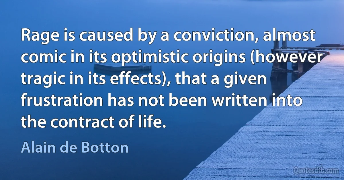 Rage is caused by a conviction, almost comic in its optimistic origins (however tragic in its effects), that a given frustration has not been written into the contract of life. (Alain de Botton)