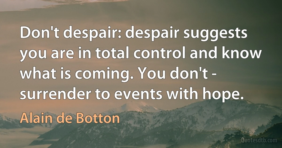 Don't despair: despair suggests you are in total control and know what is coming. You don't - surrender to events with hope. (Alain de Botton)